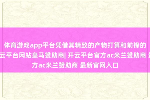 体育游戏app平台凭借其精致的产物打算和前锋的品牌形象-开云平台网站皇马赞助商| 开云平台官方ac米兰赞助商 最新官网入口