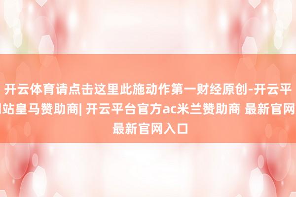 开云体育请点击这里此施动作第一财经原创-开云平台网站皇马赞助商| 开云平台官方ac米兰赞助商 最新官网入口