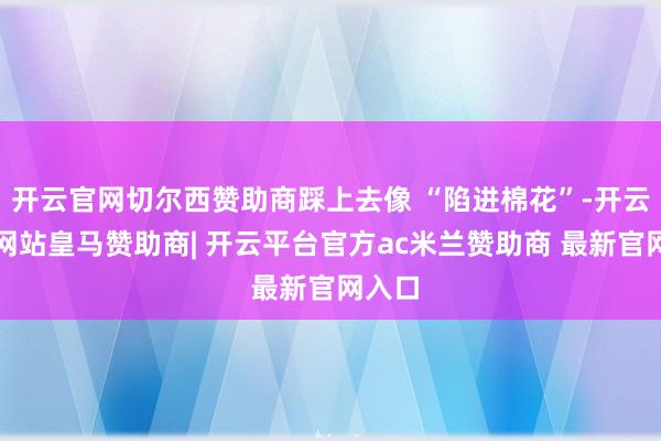 开云官网切尔西赞助商踩上去像 “陷进棉花”-开云平台网站皇马赞助商| 开云平台官方ac米兰赞助商 最新官网入口