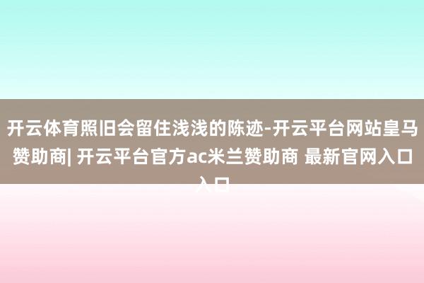 开云体育照旧会留住浅浅的陈迹-开云平台网站皇马赞助商| 开云平台官方ac米兰赞助商 最新官网入口