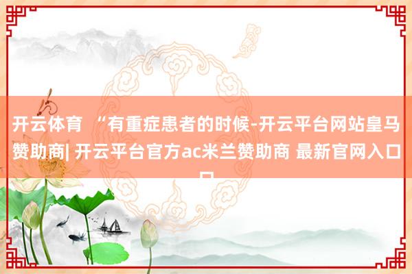 开云体育  “有重症患者的时候-开云平台网站皇马赞助商| 开云平台官方ac米兰赞助商 最新官网入口