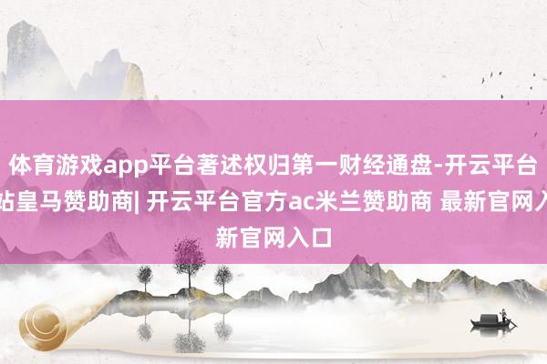 体育游戏app平台著述权归第一财经通盘-开云平台网站皇马赞助商| 开云平台官方ac米兰赞助商 最新官网入口