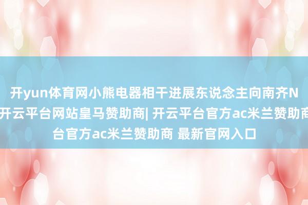 开yun体育网小熊电器相干进展东说念主向南齐N视频记者暗示-开云平台网站皇马赞助商| 开云平台官方ac米兰赞助商 最新官网入口