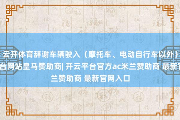 云开体育辞谢车辆驶入（摩托车、电动自行车以外）-开云平台网站皇马赞助商| 开云平台官方ac米兰赞助商 最新官网入口