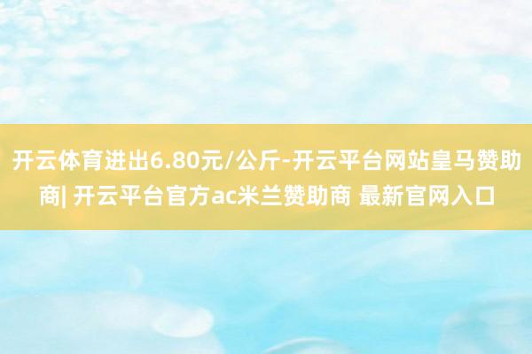 开云体育进出6.80元/公斤-开云平台网站皇马赞助商| 开云平台官方ac米兰赞助商 最新官网入口