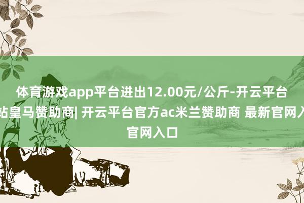 体育游戏app平台进出12.00元/公斤-开云平台网站皇马赞助商| 开云平台官方ac米兰赞助商 最新官网入口