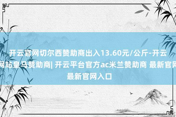 开云官网切尔西赞助商出入13.60元/公斤-开云平台网站皇马赞助商| 开云平台官方ac米兰赞助商 最新官网入口