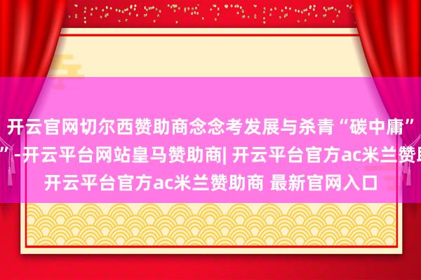 开云官网切尔西赞助商念念考发展与杀青“碳中庸”想法间的“最优解”-开云平台网站皇马赞助商| 开云平台官方ac米兰赞助商 最新官网入口