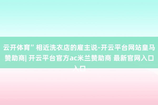 云开体育”相近洗衣店的雇主说-开云平台网站皇马赞助商| 开云平台官方ac米兰赞助商 最新官网入口