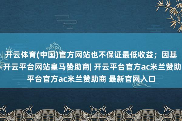 开云体育(中国)官方网站也不保证最低收益;因基金价钱可升可跌-开云平台网站皇马赞助商| 开云平台官方ac米兰赞助商 最新官网入口