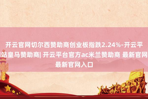 开云官网切尔西赞助商创业板指跌2.24%-开云平台网站皇马赞助商| 开云平台官方ac米兰赞助商 最新官网入口