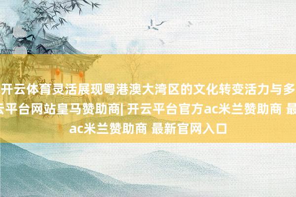 开云体育灵活展现粤港澳大湾区的文化转变活力与多元魔力-开云平台网站皇马赞助商| 开云平台官方ac米兰赞助商 最新官网入口