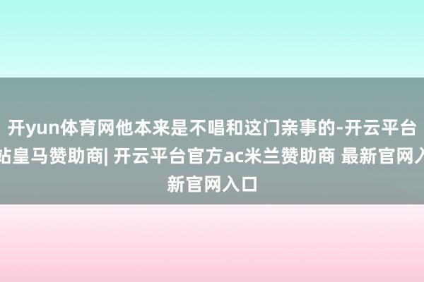开yun体育网他本来是不唱和这门亲事的-开云平台网站皇马赞助商| 开云平台官方ac米兰赞助商 最新官网入口
