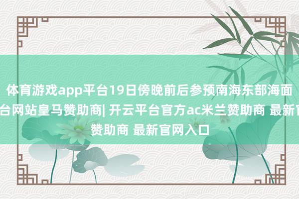 体育游戏app平台19日傍晚前后参预南海东部海面-开云平台网站皇马赞助商| 开云平台官方ac米兰赞助商 最新官网入口