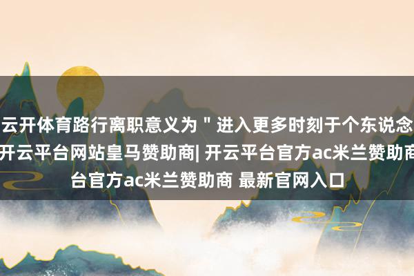 云开体育路行离职意义为＂进入更多时刻于个东说念主业务发展＂-开云平台网站皇马赞助商| 开云平台官方ac米兰赞助商 最新官网入口