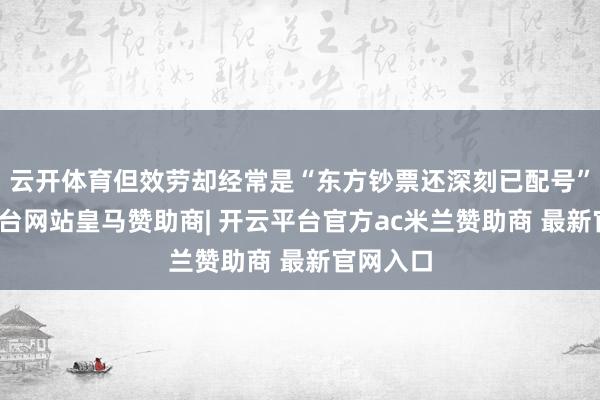云开体育但效劳却经常是“东方钞票还深刻已配号”-开云平台网站皇马赞助商| 开云平台官方ac米兰赞助商 最新官网入口