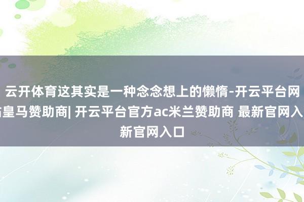 云开体育这其实是一种念念想上的懒惰-开云平台网站皇马赞助商| 开云平台官方ac米兰赞助商 最新官网入口