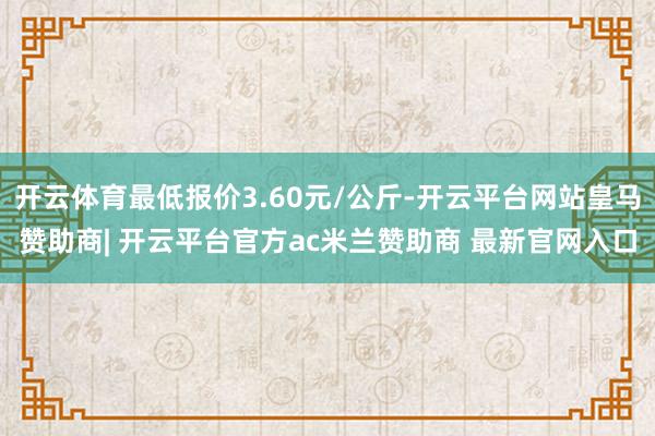 开云体育最低报价3.60元/公斤-开云平台网站皇马赞助商| 开云平台官方ac米兰赞助商 最新官网入口