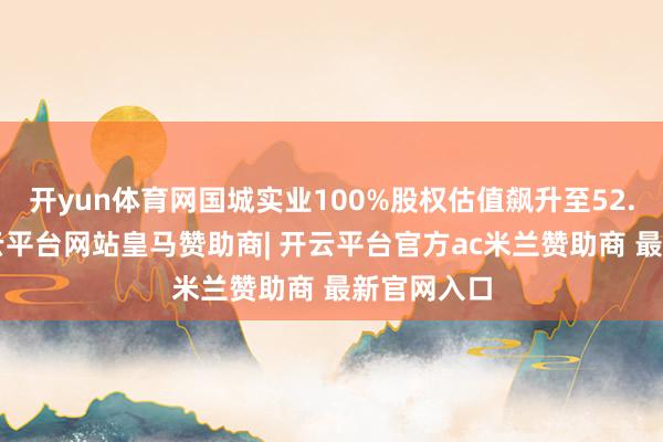 开yun体育网国城实业100%股权估值飙升至52.8亿元-开云平台网站皇马赞助商| 开云平台官方ac米兰赞助商 最新官网入口