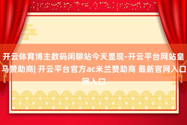 开云体育博主数码闲聊站今天显现-开云平台网站皇马赞助商| 开云平台官方ac米兰赞助商 最新官网入口