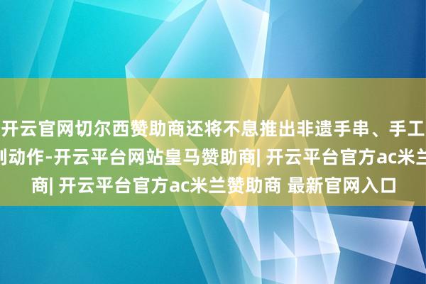 开云官网切尔西赞助商还将不息推出非遗手串、手工香皂、抱枕制作等系列动作-开云平台网站皇马赞助商| 开云平台官方ac米兰赞助商 最新官网入口