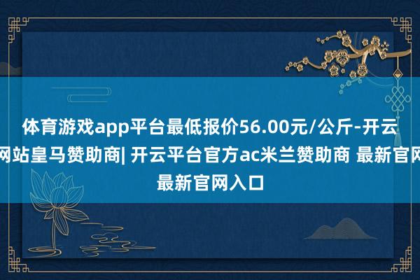 体育游戏app平台最低报价56.00元/公斤-开云平台网站皇马赞助商| 开云平台官方ac米兰赞助商 最新官网入口