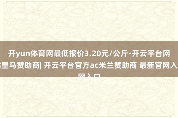 开yun体育网最低报价3.20元/公斤-开云平台网站皇马赞助商| 开云平台官方ac米兰赞助商 最新官网入口