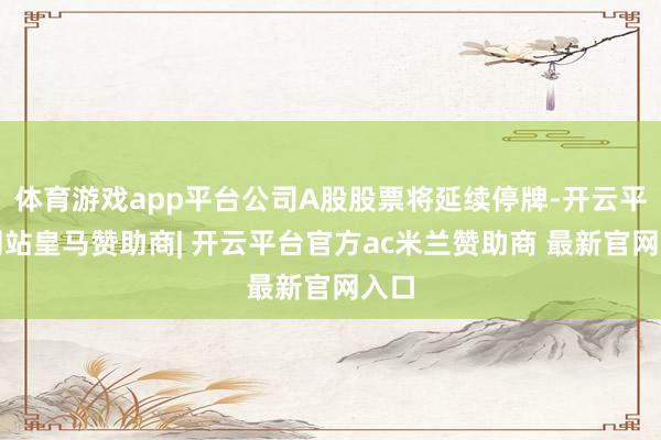体育游戏app平台公司A股股票将延续停牌-开云平台网站皇马赞助商| 开云平台官方ac米兰赞助商 最新官网入口