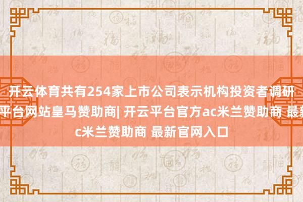 开云体育共有254家上市公司表示机构投资者调研纪录-开云平台网站皇马赞助商| 开云平台官方ac米兰赞助商 最新官网入口
