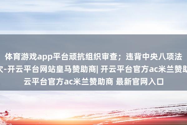 体育游戏app平台顽抗组织审查;违背中央八项法例精神和正大递次-开云平台网站皇马赞助商| 开云平台官方ac米兰赞助商 最新官网入口