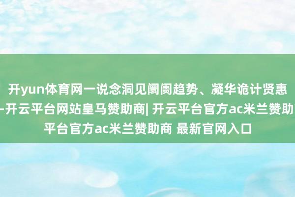 开yun体育网一说念洞见阛阓趋势、凝华诡计贤惠、践行精耕理念-开云平台网站皇马赞助商| 开云平台官方ac米兰赞助商 最新官网入口