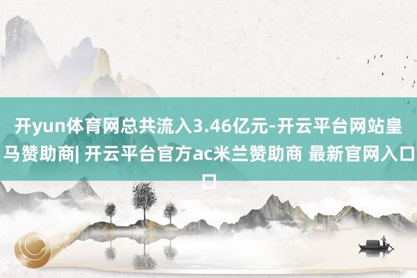开yun体育网总共流入3.46亿元-开云平台网站皇马赞助商| 开云平台官方ac米兰赞助商 最新官网入口