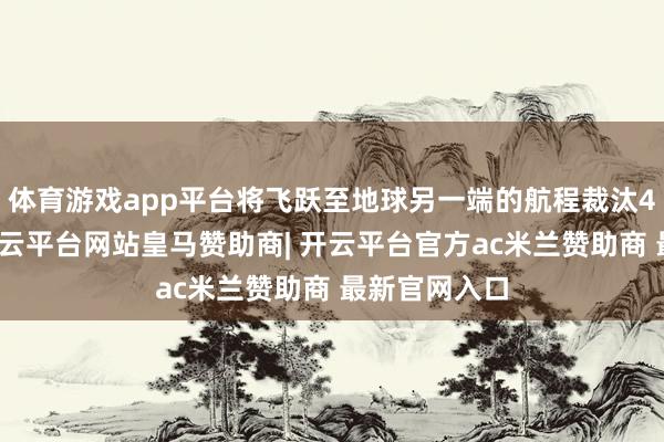 体育游戏app平台将飞跃至地球另一端的航程裁汰4小时以上-开云平台网站皇马赞助商| 开云平台官方ac米兰赞助商 最新官网入口