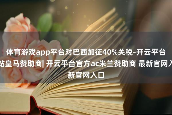 体育游戏app平台对巴西加征40%关税-开云平台网站皇马赞助商| 开云平台官方ac米兰赞助商 最新官网入口