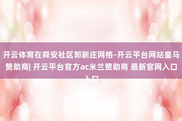 开云体育在舜安社区郭新庄网格-开云平台网站皇马赞助商| 开云平台官方ac米兰赞助商 最新官网入口