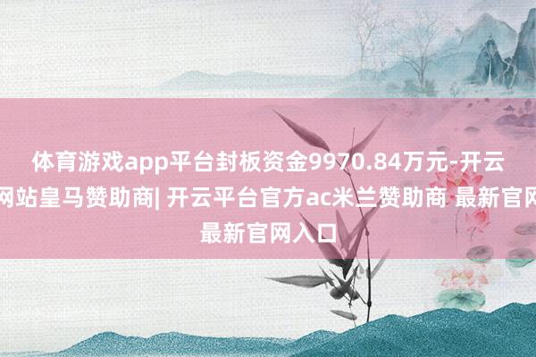 体育游戏app平台封板资金9970.84万元-开云平台网站皇马赞助商| 开云平台官方ac米兰赞助商 最新官网入口