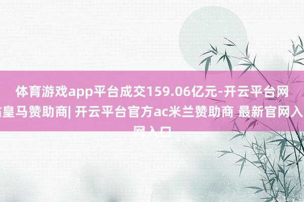 体育游戏app平台成交159.06亿元-开云平台网站皇马赞助商| 开云平台官方ac米兰赞助商 最新官网入口
