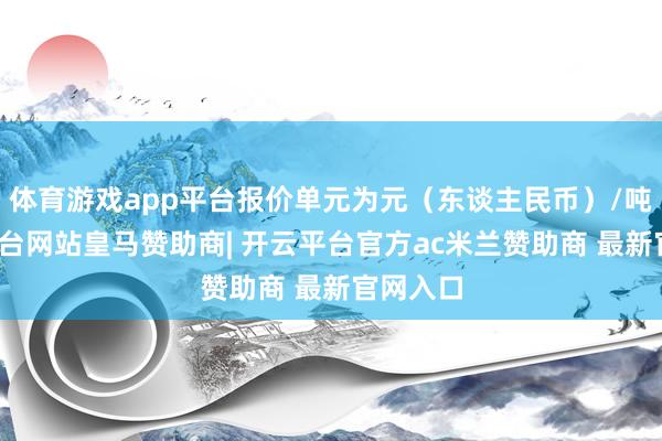 体育游戏app平台报价单元为元(东谈主民币)/吨-开云平台网站皇马赞助商| 开云平台官方ac米兰赞助商 最新官网入口