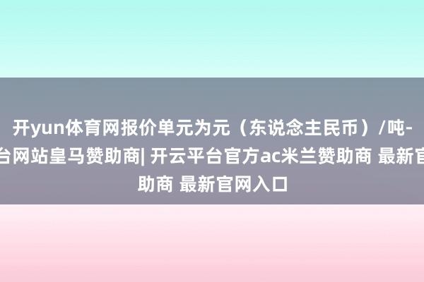 开yun体育网报价单元为元(东说念主民币)/吨-开云平台网站皇马赞助商| 开云平台官方ac米兰赞助商 最新官网入口