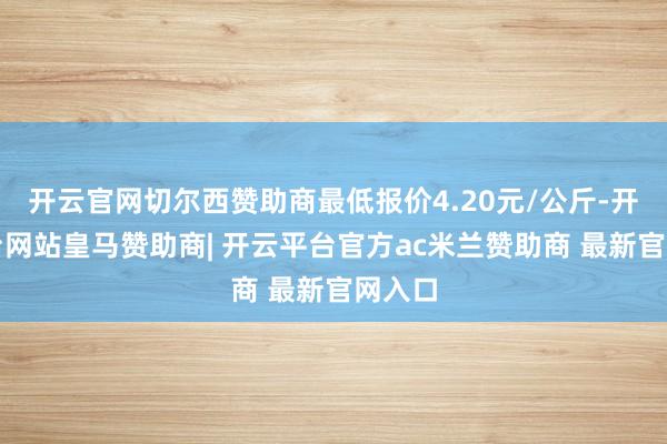 开云官网切尔西赞助商最低报价4.20元/公斤-开云平台网站皇马赞助商| 开云平台官方ac米兰赞助商 最新官网入口