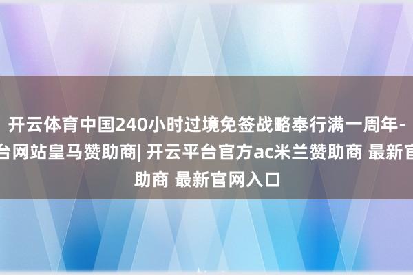 开云体育中国240小时过境免签战略奉行满一周年-开云平台网站皇马赞助商| 开云平台官方ac米兰赞助商 最新官网入口