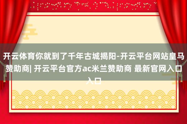 开云体育你就到了千年古城揭阳-开云平台网站皇马赞助商| 开云平台官方ac米兰赞助商 最新官网入口
