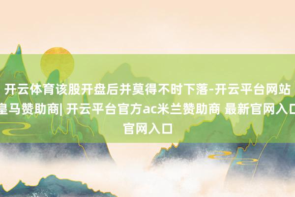 开云体育该股开盘后并莫得不时下落-开云平台网站皇马赞助商| 开云平台官方ac米兰赞助商 最新官网入口