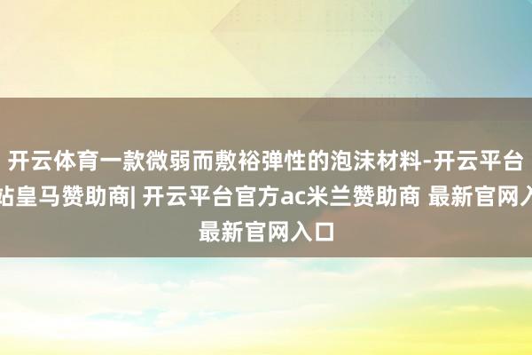 开云体育一款微弱而敷裕弹性的泡沫材料-开云平台网站皇马赞助商| 开云平台官方ac米兰赞助商 最新官网入口