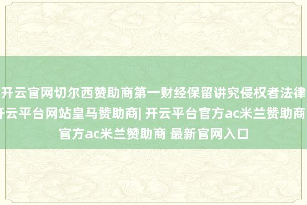 开云官网切尔西赞助商第一财经保留讲究侵权者法律牵累的职权-开云平台网站皇马赞助商| 开云平台官方ac米兰赞助商 最新官网入口