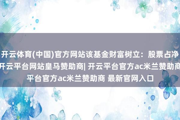 开云体育(中国)官方网站该基金财富树立：股票占净值比13.32%-开云平台网站皇马赞助商| 开云平台官方ac米兰赞助商 最新官网入口