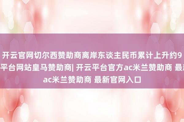 开云官网切尔西赞助商离岸东谈主民币累计上升约950点-开云平台网站皇马赞助商| 开云平台官方ac米兰赞助商 最新官网入口