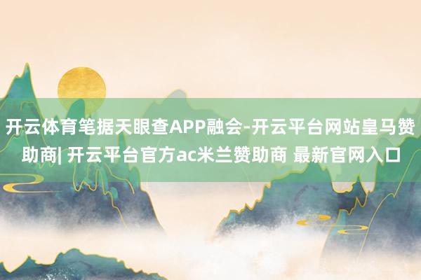 开云体育笔据天眼查APP融会-开云平台网站皇马赞助商| 开云平台官方ac米兰赞助商 最新官网入口