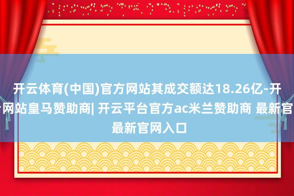 开云体育(中国)官方网站其成交额达18.26亿-开云平台网站皇马赞助商| 开云平台官方ac米兰赞助商 最新官网入口