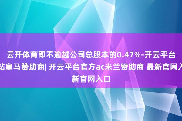云开体育即不逾越公司总股本的0.47%-开云平台网站皇马赞助商| 开云平台官方ac米兰赞助商 最新官网入口